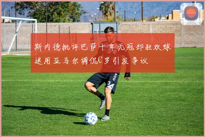斯内德批评巴萨十年无冠却狂欢球迷用亚马尔调侃C罗引发争议