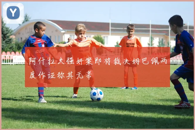 阿什拉夫强奸案即将裁决姆巴佩两度作证称其无辜