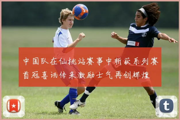 中国队在仙桃站赛事中斩获系列赛首冠喜讯传来激励士气再创辉煌