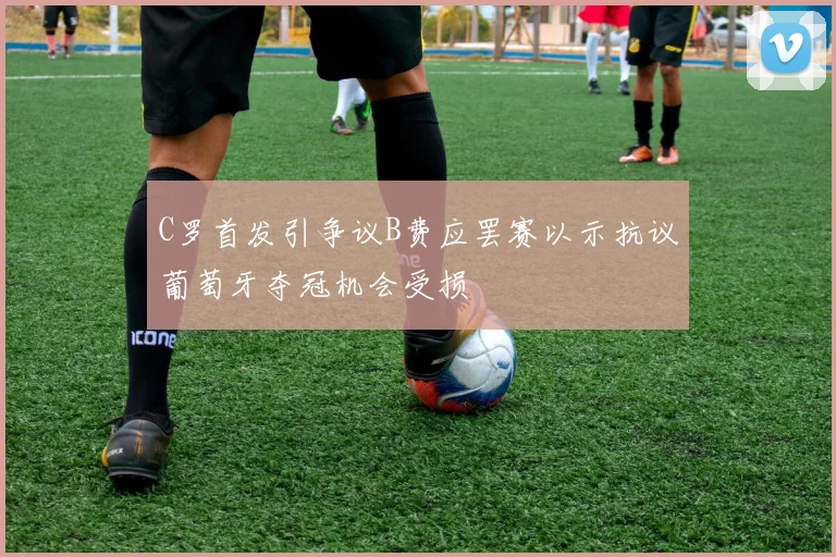 C罗首发引争议B费应罢赛以示抗议葡萄牙夺冠机会受损