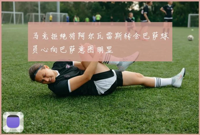 马竞拒绝将阿尔瓦雷斯转会巴萨球员心向巴萨意图明显