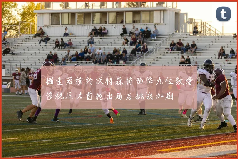 掘金若续约沃特森将面临九位数奢侈税压力首轮出局后挑战加剧