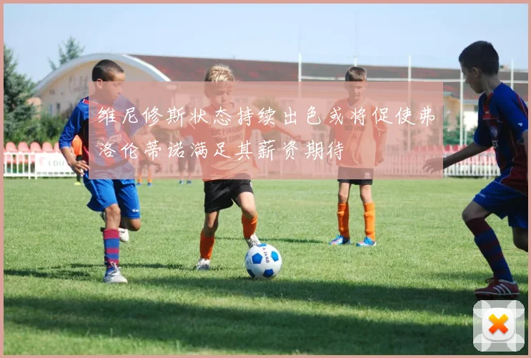 维尼修斯状态持续出色或将促使弗洛伦蒂诺满足其薪资期待