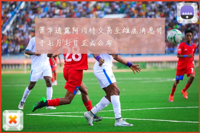 萧华透露阿门特交易至雄鹿消息将于七月七日正式公布