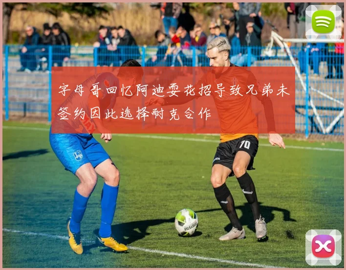 字母哥回忆阿迪耍花招导致兄弟未签约因此选择耐克合作