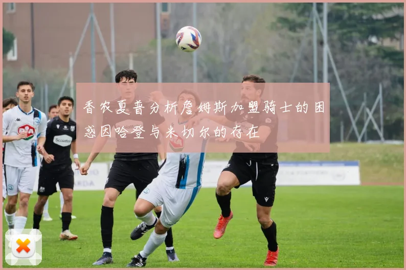 香农夏普分析詹姆斯加盟骑士的困惑因哈登与米切尔的存在