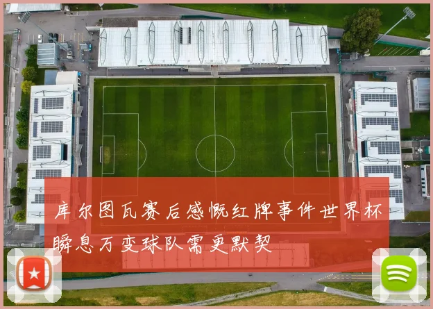 库尔图瓦赛后感慨红牌事件世界杯瞬息万变球队需更默契