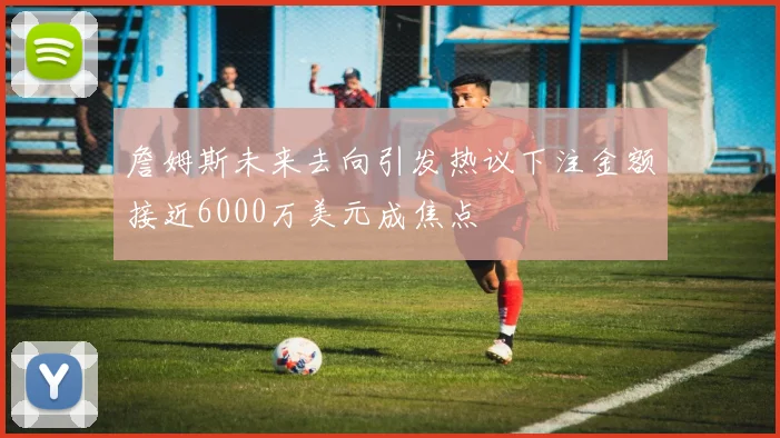 詹姆斯未来去向引发热议下注金额接近6000万美元成焦点