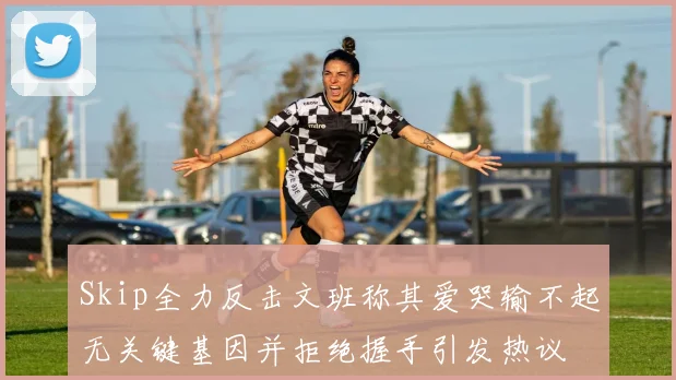 Skip全力反击文班称其爱哭输不起无关键基因并拒绝握手引发热议